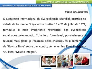 FACULDADE E SEMINÁRIOS TEOLÓGICO NACIONAL
DISCIPLINA: RESPONSABILIDADE SOCIAL DA IGREJA
O Congresso Internacional de Evangelização Mundial, ocorrido na
cidade de Lausanne, Suíça, entre os dias 16 e 25 de julho de 1974,
tornou-se o mais importante referencial dos evangelicais
espalhados pelo mundo. “Um foro formidável, possivelmente a
reunião mais global já realizada pelos cristãos”, foi o comentário
da “Revista Time” sobre o encontro, como lembra René Padilla em
seu livro, “Missão Integral”.
5
Pacto de Lausanne
 