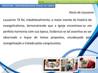 FACULDADE E SEMINÁRIOS TEOLÓGICO NACIONAL
DISCIPLINA: RESPONSABILIDADE SOCIAL DA IGREJA
Lausanne 74 foi, indubitavelmente, o maior evento da história do
evangelicalismo, demonstrando que a Igreja encontrava-se em
perfeita harmonia com sua época. Evidencia-se tal assertiva ao ser
observado o leque de temas propostos, encabeçado pela
evangelização e tratado pelos congressistas.
6
Pacto de Lausanne
 