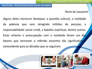 FACULDADE E SEMINÁRIOS TEOLÓGICO NACIONAL
DISCIPLINA: RESPONSABILIDADE SOCIAL DA IGREJA
Alguns deles merecem destaque: a questão cultural, a realidade
da pobreza que vem atingindo milhões de pessoas, a
responsabilidade social cristã, a batalha espiritual, dentre outros.
Estas sintonia e preocupação com a realidade foram um dos
fatores que tornaram o referido encontro tão significativo e
contundente para as décadas que se seguiram.
7
Pacto de Lausanne
 
