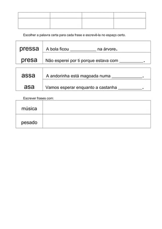 Escolher a palavra certa para cada frase e escrevê-la no espaço certo.
pressa
presa
A bola ficou ____________ na árvore.
Não esperei por ti porque estava com ___________.
assa
asa
A andorinha está magoada numa ______________.
Vamos esperar enquanto a castanha ___________.
Escrever frases com:
música
pesado