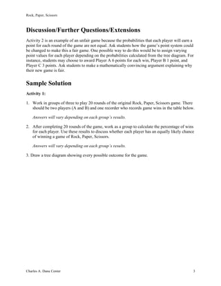 Rock, Paper, Scissors
Charles A. Dana Center 3
Discussion/Further Questions/Extensions
Activity 2 is an example of an unfair game because the probabilities that each player will earn a
point for each round of the game are not equal. Ask students how the game’s point system could
be changed to make this a fair game. One possible way to do this would be to assign varying
point values for each player depending on the probabilities calculated from the tree diagram. For
instance, students may choose to award Player A 6 points for each win, Player B 1 point, and
Player C 3 points. Ask students to make a mathematically convincing argument explaining why
their new game is fair.
Sample Solution
Activity 1:
1. Work in groups of three to play 20 rounds of the original Rock, Paper, Scissors game. There
should be two players (A and B) and one recorder who records game wins in the table below.
Answers will vary depending on each group’s results.
2. After completing 20 rounds of the game, work as a group to calculate the percentage of wins
for each player. Use these results to discuss whether each player has an equally likely chance
of winning a game of Rock, Paper, Scissors.
Answers will vary depending on each group’s results.
3. Draw a tree diagram showing every possible outcome for the game.
 