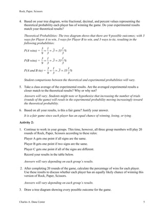 Rock, Paper, Scissors
Charles A. Dana Center 5
4. Based on your tree diagram, write fractional, decimal, and percent values representing the
theoretical probability each player has of winning the game. Do your experimental results
match your theoretical results?
Theoretical Probabilities: The tree diagram shows that there are 9 possible outcomes; with 3
ways for Player A to win, 3 ways for Player B to win, and 3 ways to tie, resulting in the
following probabilities:
P(A wins) =
3
9
=
1
3
= .3 = 33
1
3
%
P(B wins) =
3
9
=
1
3
= .3 = 33
1
3
%
P(A and B tie) =
3
9
=
1
3
= .3 = 33
1
3
%
Student comparisons between the theoretical and experimental probabilities will vary.
5. Take a class average of the experimental results. Are the averaged experimental results a
closer match to the theoretical results? Why or why not?
Answers will vary. Students might note or hypothesize that increasing the number of trials
(rounds of the game) will result in the experimental probability moving increasingly toward
the theoretical probability.
6. Based on all your results, is this a fair game? Justify your answer.
It is a fair game since each player has an equal chance of winning, losing, or tying.
Activity 2:
1. Continue to work in your groups. This time, however, all three group members will play 20
rounds of Rock, Paper, Scissors according to these rules:
Player A gets one point if all signs are the same.
Player B gets one point if two signs are the same.
Player C gets one point if all of the signs are different.
Record your results in the table below.
Answers will vary depending on each group’s results.
2. After completing 20 rounds of the game, calculate the percentage of wins for each player.
Use these results to discuss whether each player has an equally likely chance of winning this
version of Rock, Paper, Scissors.
Answers will vary depending on each group’s results.
3. Draw a tree diagram showing every possible outcome for the game.
 