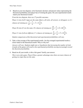 Rock, Paper, Scissors
Charles A. Dana Center 7
4. Based on your tree diagram, write fractional, decimal, and percent values representing the
theoretical probability each player has of winning the game. Do your experimental results
match your theoretical results?
From the tree diagram, there are 27 possible outcomes.
Player A wins if all 3 signs are the same (that is, all rocks, all scissors, or all paper), so A’s
chances of winning are
3
27
=
1
9
= .1 = 11
1
9
%.
Player B wins if 2 are the same; B’s chances of winning are
18
27
=
2
3
= .6 = 66
2
3
%.
Player C wins if all are different; C’s chances of winning are
6
27
=
2
9
= .2 = 22
2
9
%.
Student comparisons of the theoretical and experimental probabilities will vary.
5. Take a class average of the experimental results. Are the averaged experimental results a
closer match to the theoretical results? Why or why not?
Answers will vary. Students might note or hypothesize that increasing the number of trials
(rounds of the game) will result in the experimental probability moving increasingly toward
the theoretical probability.
6. Based on all your results, is this a fair game? Justify your answer.
This is not a fair game. Player B has a greater advantage since there are more chances of
getting two signs that are the same.
 