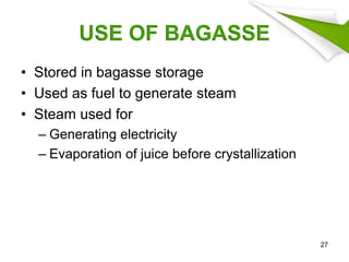USE OF BAGASSE
• Stored in bagasse storage
• Used as fuel to generate steam
• Steam used for
– Generating electricity
– Evaporation of juice before crystallization
27
 