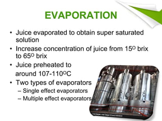 EVAPORATION
• Juice evaporated to obtain super saturated
solution
• Increase concentration of juice from 15ᴼ brix
to 65ᴼ brix
• Juice preheated to
around 107-110ᴼC
• Two types of evaporators
– Single effect evaporators
– Multiple effect evaporators
34
 