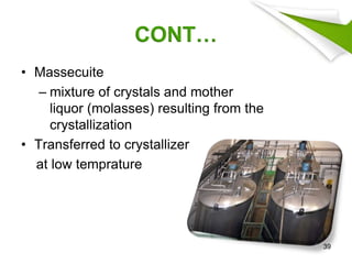 CONT…
• Massecuite
– mixture of crystals and mother
liquor (molasses) resulting from the
crystallization
• Transferred to crystallizer
at low temprature
39
 