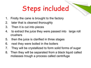 Steps included
1. Firstly the cane is brought to the factory
2. later that is cleaned thoroughly
3. Then it is cut into pieces
4. to extract the juice they were passed into large roll
crushers
5. then the juice is clarified in three stages
6. next they were boiled in the boilers
7. They will be crystallized to form solid forms of sugar
8. Then they will be separated from a black liquid called
molasses trough a process called centrifuge
 