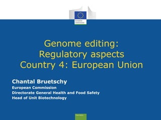 Genome editing:
Regulatory aspects
Country 4: European Union
Chantal Bruetschy
European Commission
Directorate General Health and Food Safety
Head of Unit Biotechnology
 