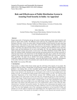 Journal of Economics and Sustainable Development                                                 www.iiste.org
ISSN 2222-1700 (Paper) ISSN 2222-2855 (Online)
Vol.2, No.4, 2011


       Role and Effectiveness of Public Distribution System in
           Assuring Food Security in India: An Appraisal

                                         Sarbapriya Ray (Corresponding Author)
          Assistant Professor, Shyampur Siddheswari Mahavidyalaya, University of Calcutta, India.
                                       E-mail:sarbapriyaray@yahoo.com


                                               Ishita Aditya Ray
                   Assistant Professor, Bejoy Narayan Mahavidyalaya, Burdwan University, India.
                                         E-mail:ishitaaditya@ymail.com


Abstract:
Despite huge stocks of food grains and age old system of public distribution, hunger and malnutrition still
persist in various parts of India. The difference across states has also complicated matters further to the
detriment of the poor. At this very outset, India is facing the problem of food insecurity for quite some long
period of time. Food security is one of the basic criteria for the formation and improvement of human
capital and also productivity of human being. In precise term, food security is supposed to exist when all
people , at all times, have physical and economic access to sufficient ,safe and nutritious food to meet their
dietary needs and food preferences for an active and healthy life. The most important medium through
which government ensures food security at micro level is the Public Distribution System (PDS). But, in
India, the working of public distribution system and other government policies have not been successful in
achieving food security at the desired level. In this backdrop, this paper tries to analyse the food security
condition of the country during the last few decades and the working of PDS with some macro measures.
More specifically, this paper tries to identify food insecure population of the country, analyse the
availability, storage, procurement of food grain , assess the effectiveness of PDS, identify the discrepancies
in the system, find ways to remove the anomalies and to make the delivery mechanism more effective.
Key words: Food, security, PDS, India.
1. Introduction:
Food security is a subject which closely touches upon the well being of the majority of our people. The
problems which our country is facing today on food front are immense. Sound evidence in dealing with the
problems is not lacking. Here, we have assembled together a great deal of ideas which could provide
direction as to how the nation should proceed. Hunger is on the rise. The facts about hunger are shocking
when we pay attention to the fact that one in seven people in this world do not get enough food to stay
healthy every day. An estimated 923 million people in the world go hungry every day. The FAO (Food and
Agriculture Organization of the United Nations) estimates that 1.02billion people are suffering from
chronic hunger in the world, mostly in Africa and south Asia, meaning that almost one sixth of humanity is
suffering from hunger. Despite the good economic performance, with over200 million people who are food
insecure, India is home to the largest number of hungry people in the world. International Food Policy
Research Institute sheds renewed light on the acute Indian hunger situation. The Global Hunger Index 2009
ranks India at the bottom with 65th position (out of 84 countries)with a GHI of 23.90, which the index
characterizes as” alarming” food security situation. The time has come to demonstrate that together we can
act against the root causes of food insecurity and make a difference to the lives of the hungry people of the
world. This news letter highlights some of the contemporary perspectives on food insecurity in India and
attempts to in cite the readers to respond to the compounding crises. We together need to serve as a catalyst
for an action to ensure “food security for all people, at all times, to have physical and economic access to


                                                    238
 