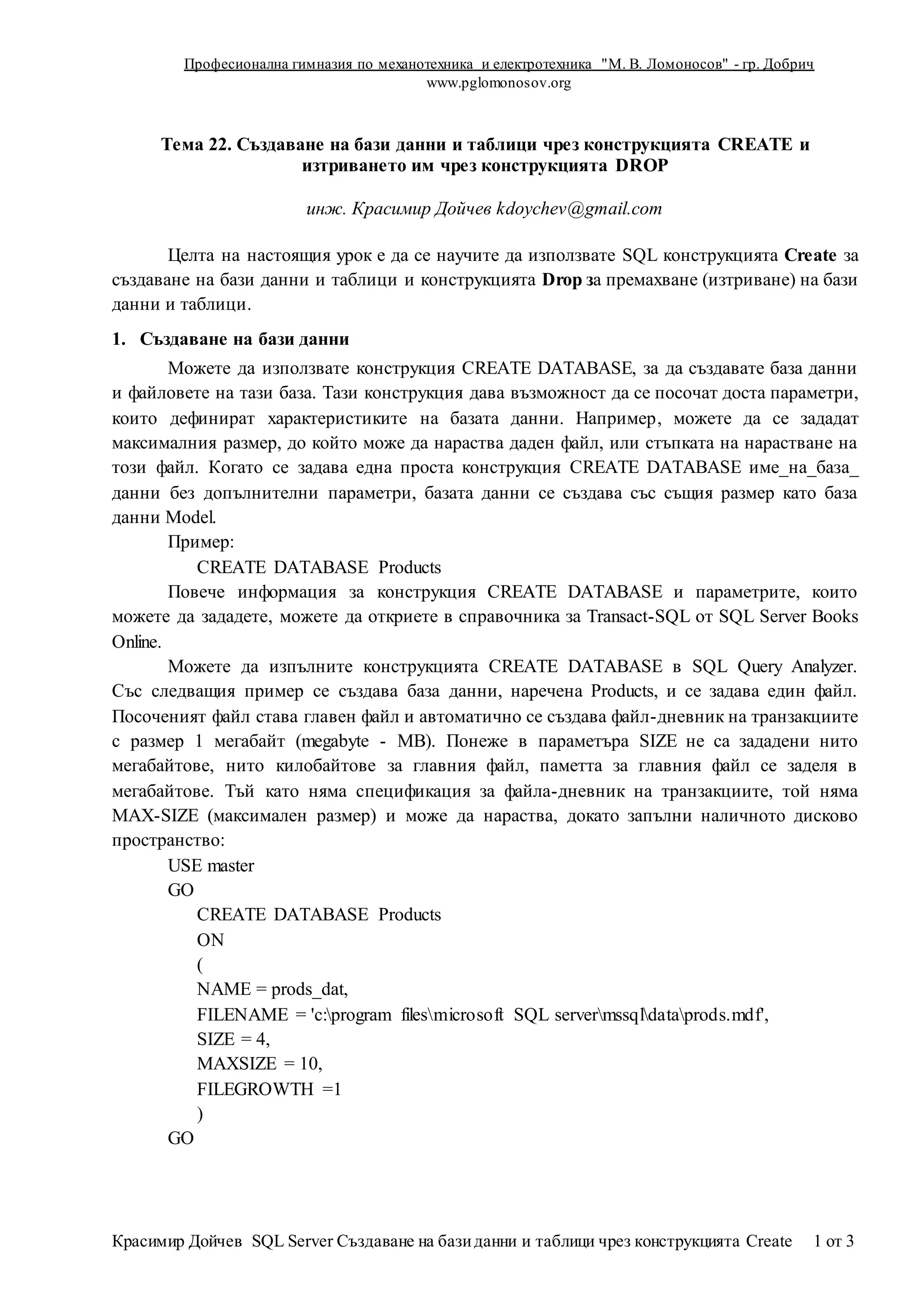 Професионална гимназия по механотехника и електротехника "М. В. Ломоносов" - гр. Добрич
www.pglomonosov.org
Красимир Дойчев SQL Server Създаване на базиданни и таблици чрез конструкцията Create 1 от 3
Тема 22. Създаване на бази данни и таблици чрез конструкцията CREATE и
изтриването им чрез конструкцията DROP
инж. Красимир Дойчев kdoychev@gmail.com
Целта на настоящия урок е да се научите да използвате SQL конструкцията Create за
създаване на бази данни и таблици и конструкцията Drop за премахване (изтриване) на бази
данни и таблици.
1. Създаване на бази данни
Можете да използвате конструкция CREATE DATABASE, за да създавате база данни
и файловете на тази база. Тази конструкция дава възможност да се посочат доста параметри,
които дефинират характеристиките на базата данни. Например, можете да се зададат
максималния размер, до който може да нараства даден файл, или стъпката на нарастване на
този файл. Когато се задава една проста конструкция CREATE DATABASE име_на_база_
данни без допълнителни параметри, базата данни се създава със същия размер като база
данни Model.
Пример:
CREATE DATABASE Products
Повече информация за конструкция CREATE DATABASE и параметрите, които
можете да зададете, можете да откриете в справочника за Transact-SQL от SQL Server Books
Online.
Можете да изпълните конструкцията CREATE DATABASE в SQL Query Analyzer.
Със следващия пример се създава база данни, наречена Products, и се задава един файл.
Посоченият файл става главен файл и автоматично се създава файл-дневник на транзакциите
с размер 1 мегабайт (megabyte - MB). Понеже в параметъра SIZE не са зададени нито
мегабайтове, нито килобайтове за главния файл, паметта за главния файл се заделя в
мегабайтове. Тъй като няма спецификация за файла-дневник на транзакциите, той няма
MAX-SIZE (максимален размер) и може да нараства, докато запълни наличното дисково
пространство:
USE master
GO
CREATE DATABASE Products
ON
(
NAME = prods_dat,
FILENAME = 'c:program filesmicrosoft SQL servermssqldataprods.mdf',
SIZE = 4,
MAXSIZE = 10,
FILEGROWTH =1
)
GO
 