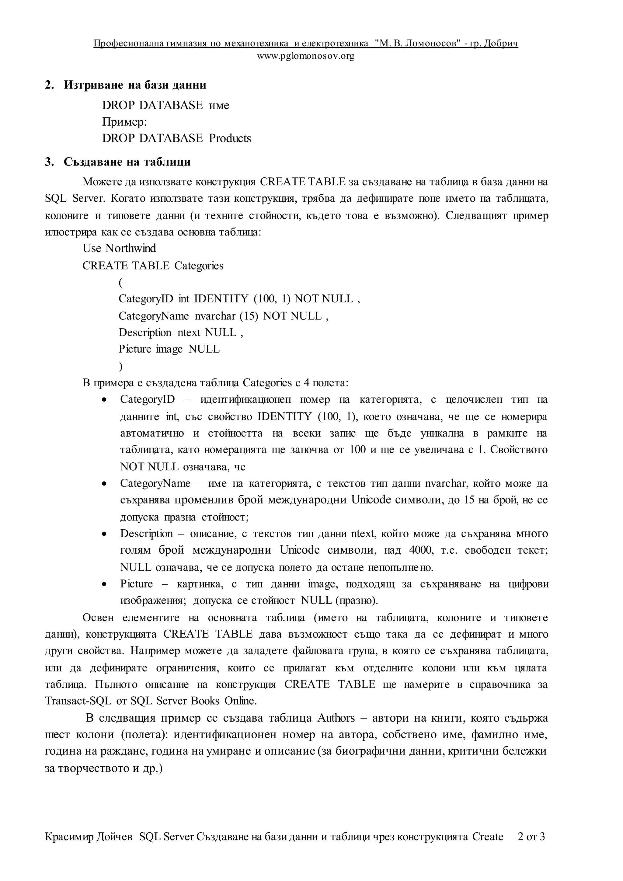 Професионална гимназия по механотехника и електротехника "М. В. Ломоносов" - гр. Добрич
www.pglomonosov.org
Красимир Дойчев SQL Server Създаване на базиданни и таблици чрез конструкцията Create 2 от 3
2. Изтриване на бази данни
DROP DATABASE име
Пример:
DROP DATABASE Products
3. Създаване на таблици
Можете да използвате конструкция CREATE TABLE за създаване на таблица в база данни на
SQL Server. Когато използвате тази конструкция, трябва да дефинирате поне името на таблицата,
колоните и типовете данни (и техните стойности, където това е възможно). Следващият пример
илюстрира как се създава основна таблица:
Use Northwind
CREATE TABLE Categories
(
CategoryID int IDENTITY (100, 1) NOT NULL ,
CategoryName nvarchar (15) NOT NULL ,
Description ntext NULL ,
Picture image NULL
)
В примера е създадена таблица Categories с 4 полета:
 CategoryID – идентификационен номер на категорията, с целочислен тип на
данните int, със свойство IDENTITY (100, 1), което означава, че ще се номерира
автоматично и стойността на всеки запис ще бъде уникална в рамките на
таблицата, като номерацията ще започва от 100 и ще се увеличава с 1. Свойството
NOT NULL означава, че
 CategoryName – име на категорията, с текстов тип данни nvarchar, който може да
съхранява променлив брой международни Unicode символи, до 15 на брой, не се
допуска празна стойност;
 Description – описание, с текстов тип данни ntext, който може да съхранява много
голям брой международни Unicode символи, над 4000, т.е. свободен текст;
NULL означава, че се допуска полето да остане непопълнено.
 Picture – картинка, с тип данни image, подходящ за съхраняване на цифрови
изображения; допуска се стойност NULL (празно).
Освен елементите на основната таблица (името на таблицата, колоните и типовете
данни), конструкцията CREATE TABLE дава възможност също така да се дефинират и много
други свойства. Например можете да зададете файловата група, в която се съхранява таблицата,
или да дефинирате ограничения, които се прилагат към отделните колони или към цялата
таблица. Пълното описание на конструкция CREATE TABLE ще намерите в справочника за
Transact-SQL от SQL Server Books Online.
В следващия пример се създава таблица Authors – автори на книги, която съдьржа
шест колони (полета): идентификационен номер на автора, собствено име, фамилно име,
година на раждане, година на умиране и описание (за биографични данни, критични бележки
за творчеството и др.)
 