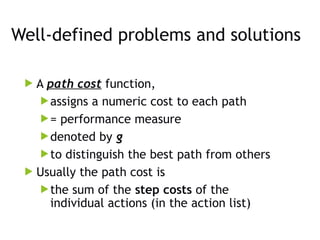 Well-defined problems and solutions
 A path cost function,
assigns a numeric cost to each path
= performance measure
denoted by g
to distinguish the best path from others
 Usually the path cost is
the sum of the step costs of the
individual actions (in the action list)
 