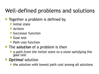 Well-defined problems and solutions
 Together a problem is defined by
 Initial state
 Actions
 Successor function
 Goal test
 Path cost function
 The solution of a problem is then
 a path from the initial state to a state satisfying the
goal test
 Optimal solution
 the solution with lowest path cost among all solutions
 