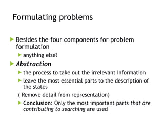 Formulating problems
 Besides the four components for problem
formulation
 anything else?
 Abstraction
 the process to take out the irrelevant information
 leave the most essential parts to the description of
the states
( Remove detail from representation)
 Conclusion: Only the most important parts that are
contributing to searching are used
 