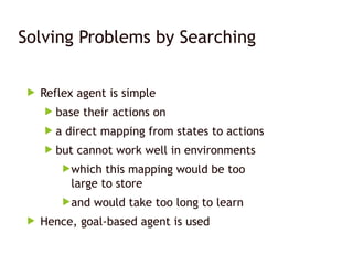 Solving Problems by Searching
 Reflex agent is simple
 base their actions on
 a direct mapping from states to actions
 but cannot work well in environments
which this mapping would be too
large to store
and would take too long to learn
 Hence, goal-based agent is used
 