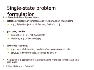 Single-state problem
formulation
A problem is defined by four items:
1. actions or successor function S(x) = set of action–state pairs
 e.g., S(Arad) = {<Arad  Zerind, Zerind>, … }
2. goal test, can be
 explicit, e.g., x = "at Bucharest"
 implicit, e.g., Checkmate(x)
3. path cost (additive)
 e.g., sum of distances, number of actions executed, etc.
 c(x,a,y) is the step cost, assumed to be ≥ 0
 A solution is a sequence of actions leading from the initial state to a
goal state
 initial state e.g., "at Arad"
 