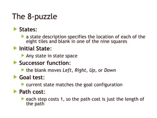 The 8-puzzle
 States:
 a state description specifies the location of each of the
eight tiles and blank in one of the nine squares
 Initial State:
 Any state in state space
 Successor function:
 the blank moves Left, Right, Up, or Down
 Goal test:
 current state matches the goal configuration
 Path cost:
 each step costs 1, so the path cost is just the length of
the path
 