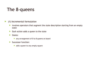 The 8-queens
 (1) Incremental formulation
 involves operators that augment the state description starting from an empty
state
 Each action adds a queen to the state
 States:
 any arrangement of 0 to 8 queens on board
 Successor function:
 add a queen to any empty square
 