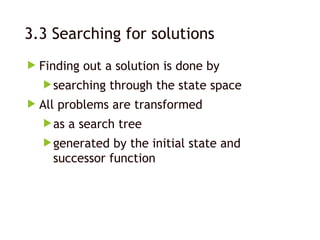 3.3 Searching for solutions
 Finding out a solution is done by
searching through the state space
 All problems are transformed
as a search tree
generated by the initial state and
successor function
 