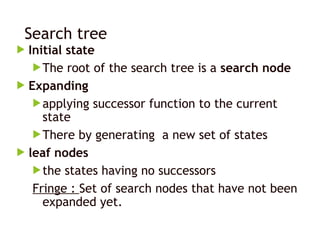 Search tree
 Initial state
The root of the search tree is a search node
 Expanding
applying successor function to the current
state
There by generating a new set of states
 leaf nodes
the states having no successors
Fringe : Set of search nodes that have not been
expanded yet.
 