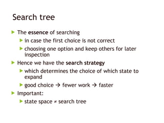 Search tree
 The essence of searching
 in case the first choice is not correct
 choosing one option and keep others for later
inspection
 Hence we have the search strategy
 which determines the choice of which state to
expand
 good choice  fewer work  faster
 Important:
 state space ≠ search tree
 