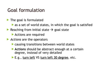 Goal formulation
 The goal is formulated
 as a set of world states, in which the goal is satisfied
 Reaching from initial state  goal state
 Actions are required
 Actions are the operators
 causing transitions between world states
 Actions should be abstract enough at a certain
degree, instead of very detailed
 E.g., turn left
turn left VS turn left 30 degree
turn left 30 degree, etc.
 