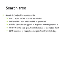 Search tree
 A node is having five components:
 STATE: which state it is in the state space
 PARENT-NODE: from which node it is generated
 ACTION: which action applied to its parent-node to generate it
 PATH-COST: the cost, g(n), from initial state to the node n itself
 DEPTH: number of steps along the path from the initial state
 