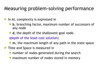 Measuring problem-solving performance
 In AI, complexity is expressed in
 b, branching factor, maximum number of successors of
any node
 d, the depth of the shallowest goal node.
(depth of the least-cost solution)
 m, the maximum length of any path in the state space
 Time and Space is measured in
 number of nodes generated during the search
 maximum number of nodes stored in memory
 