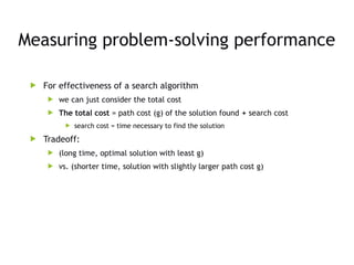 Measuring problem-solving performance
 For effectiveness of a search algorithm
 we can just consider the total cost
 The total cost = path cost (g) of the solution found + search cost
 search cost = time necessary to find the solution
 Tradeoff:
 (long time, optimal solution with least g)
 vs. (shorter time, solution with slightly larger path cost g)
 