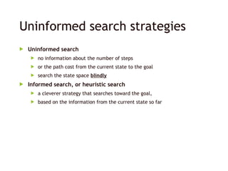 Uninformed search strategies
 Uninformed search
 no information about the number of steps
 or the path cost from the current state to the goal
 search the state space blindly
 Informed search, or heuristic search
 a cleverer strategy that searches toward the goal,
 based on the information from the current state so far
 