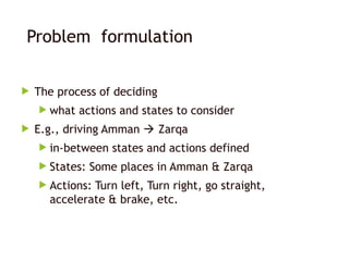 Problem formulation
 The process of deciding
 what actions and states to consider
 E.g., driving Amman  Zarqa
 in-between states and actions defined
 States: Some places in Amman & Zarqa
 Actions: Turn left, Turn right, go straight,
accelerate & brake, etc.
 