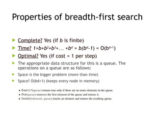 Properties of breadth-first search
 Complete? Yes (if b is finite)
 Time? 1+b+b2
+b3
+… +bd
= b(bd
-1) = O(bd+1
)
 Optimal? Yes (if cost = 1 per step)
 The appropriate data structure for this is a queue. The
operations on a queue are as follows:
 Space is the bigger problem (more than time)
 Space? O(bd+1) (keeps every node in memory)
 