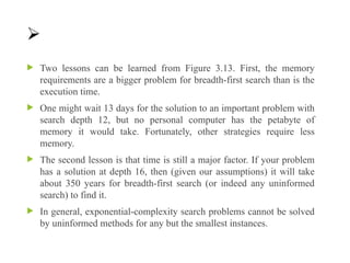 
 Two lessons can be learned from Figure 3.13. First, the memory
requirements are a bigger problem for breadth-first search than is the
execution time.
 One might wait 13 days for the solution to an important problem with
search depth 12, but no personal computer has the petabyte of
memory it would take. Fortunately, other strategies require less
memory.
 The second lesson is that time is still a major factor. If your problem
has a solution at depth 16, then (given our assumptions) it will take
about 350 years for breadth-first search (or indeed any uninformed
search) to find it.
 In general, exponential-complexity search problems cannot be solved
by uninformed methods for any but the smallest instances.
 