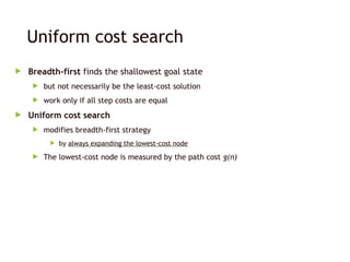 Uniform cost search
 Breadth-first finds the shallowest goal state
 but not necessarily be the least-cost solution
 work only if all step costs are equal
 Uniform cost search
 modifies breadth-first strategy
 by always expanding the lowest-cost node
 The lowest-cost node is measured by the path cost g(n)
 