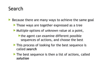 Search
 Because there are many ways to achieve the same goal
 Those ways are together expressed as a tree
 Multiple options of unknown value at a point,
the agent can examine different possible
sequences of actions, and choose the best
 This process of looking for the best sequence is
called search
 The best sequence is then a list of actions, called
solution
 