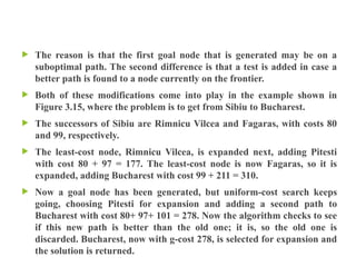  The reason is that the first goal node that is generated may be on a
suboptimal path. The second difference is that a test is added in case a
better path is found to a node currently on the frontier.
 Both of these modifications come into play in the example shown in
Figure 3.15, where the problem is to get from Sibiu to Bucharest.
 The successors of Sibiu are Rimnicu Vilcea and Fagaras, with costs 80
and 99, respectively.
 The least-cost node, Rimnicu Vilcea, is expanded next, adding Pitesti
with cost 80 + 97 = 177. The least-cost node is now Fagaras, so it is
expanded, adding Bucharest with cost 99 + 211 = 310.
 Now a goal node has been generated, but uniform-cost search keeps
going, choosing Pitesti for expansion and adding a second path to
Bucharest with cost 80+ 97+ 101 = 278. Now the algorithm checks to see
if this new path is better than the old one; it is, so the old one is
discarded. Bucharest, now with g-cost 278, is selected for expansion and
the solution is returned.
 