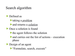 Search algorithm
 Defined as
taking a problem
and returns a solution
 Once a solution is found
the agent follows the solution
and carries out the list of actions – execution
phase
 Design of an agent
“Formulate, search, execute”
 