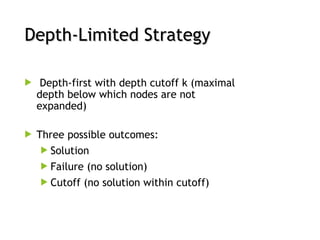 Depth-Limited Strategy
Depth-Limited Strategy
 Depth-first with depth cutoff k (maximal
depth below which nodes are not
expanded)
 Three possible outcomes:
 Solution
 Failure (no solution)
 Cutoff (no solution within cutoff)
 