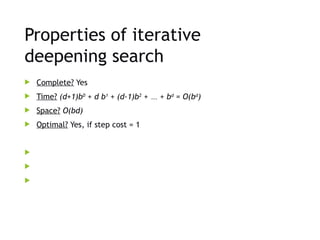 Properties of iterative
deepening search
 Complete? Yes
 Time? (d+1)b0
+ d b1
+ (d-1)b2
+ … + bd
= O(bd
)
 Space? O(bd)
 Optimal? Yes, if step cost = 1



 