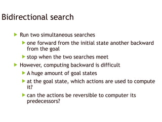 Bidirectional search
 Run two simultaneous searches
 one forward from the initial state another backward
from the goal
 stop when the two searches meet
 However, computing backward is difficult
 A huge amount of goal states
 at the goal state, which actions are used to compute
it?
 can the actions be reversible to computer its
predecessors?
 