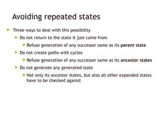 Avoiding repeated states
 Three ways to deal with this possibility
 Do not return to the state it just came from
 Refuse generation of any successor same as its parent state
 Do not create paths with cycles
 Refuse generation of any successor same as its ancestor states
 Do not generate any generated state
 Not only its ancestor states, but also all other expanded states
have to be checked against
 