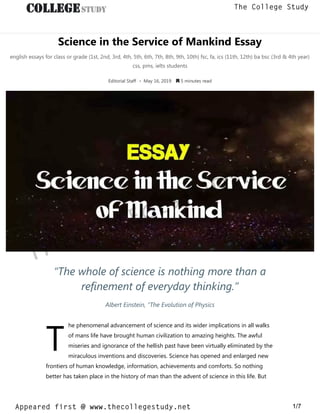 Science in the Service of Mankind Essay
english essays for class or grade (1st, 2nd, 3rd, 4th, 5th, 6th, 7th, 8th, 9th, 10th) fsc, fa, ics (11th, 12th) ba bsc (3rd & 4th year)
css, pms, ielts students
Editorial Staff • May 16, 2019  5 minutes read
T
“The whole of science is nothing more than a
refinement of everyday thinking.”
Albert Einstein, “The Evolution of Physics
he phenomenal advancement of science and its wider implications in all walks
of mans life have brought human civilization to amazing heights. The awful
miseries and ignorance of the hellish past have been virtually eliminated by the
miraculous inventions and discoveries. Science has opened and enlarged new
frontiers of human knowledge, information, achievements and comforts. So nothing
better has taken place in the history of man than the advent of science in this life. But
thecollegestudy.net
1/7
The College Study
Appeared first @ www.thecollegestudy.net
https://w
w
w
.thecollegestudy.net/
 