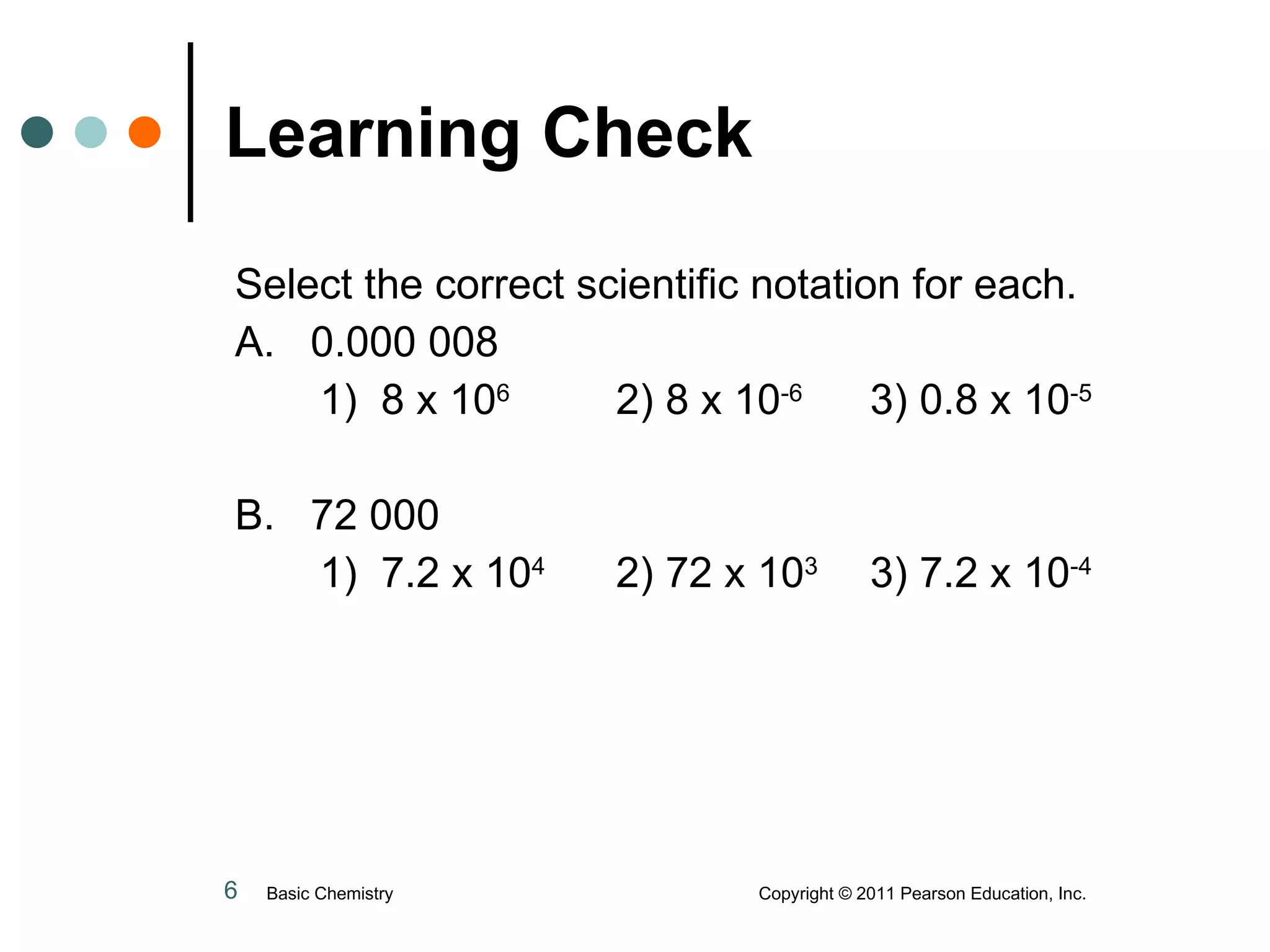 Learning Check Select the correct scientific notation for each. A.  0.000 008 1)  8 x 10 6 2) 8 x 10 -6 3) 0.8 x 10 -5 B.  72 000 1)  7.2 x 10 4 2) 72 x 10 3 3) 7.2 x 10 -4 Basic Chemistry  Copyright © 2011 Pearson Education, Inc. 