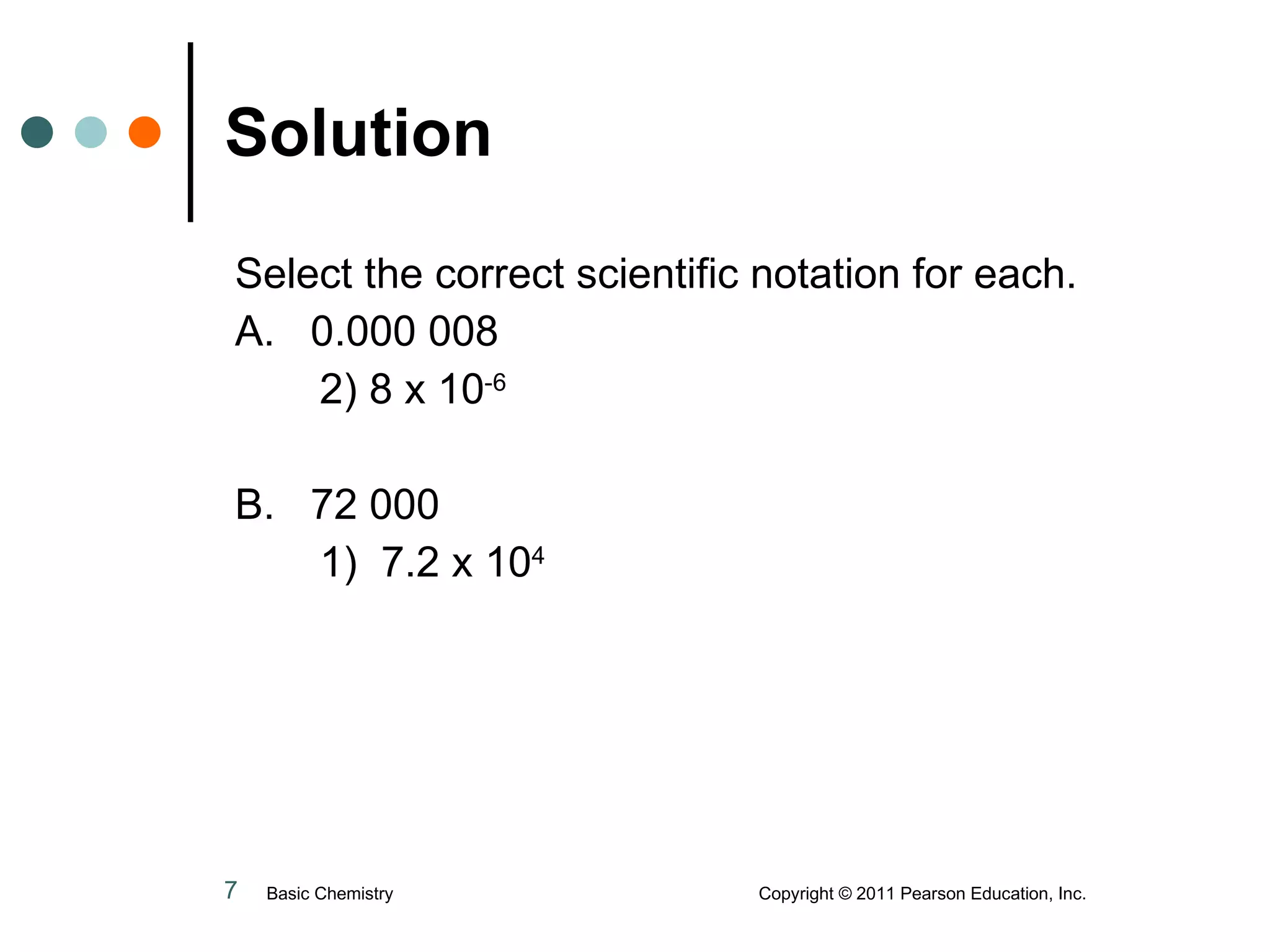 Solution Select the correct scientific notation for each. A.  0.000 008 2) 8 x 10 -6 B.  72 000 1)  7.2 x 10 4 Basic Chemistry  Copyright © 2011 Pearson Education, Inc. 
