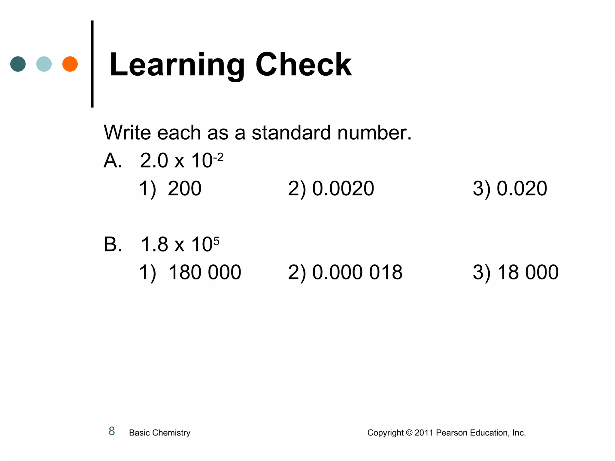 Learning Check Write each as a standard number. A.  2.0 x 10 -2   1)  200 2) 0.0020 3) 0.020 B.  1.8 x 10 5     1)  180 000 2) 0.000 018 3) 18 000 Basic Chemistry  Copyright © 2011 Pearson Education, Inc. 