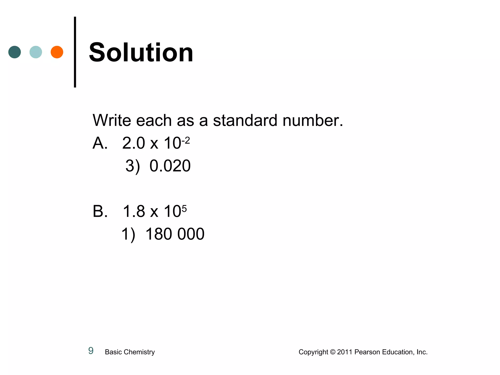 Solution Write each as a standard number. A.  2.0 x 10 -2   3)  0.020 B.  1.8 x 10 5     1)  180 000 Basic Chemistry  Copyright © 2011 Pearson Education, Inc. 