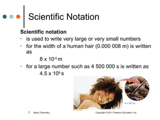 Scientific Notation Scientific notation  is used to write very large or very small numbers for the width of a human hair (0.000 008 m) is written as 8 x 10 -6  m for a large number such as 4 500 000 s is written as 4.5 x 10 6  s Basic Chemistry  Copyright © 2011 Pearson Education, Inc. 