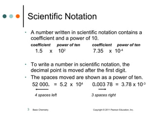 Scientific Notation A number written in scientific notation contains a coefficient and a power of 10. c oefficient  power of ten  coefficient  power of ten   1.5  x  10 2   7.35  x  10 -4 To write a number in scientific notation, the decimal point is moved after the first digit.  The spaces moved are shown as a power of ten. 52 000 .   =  5.2  x  10 4   0 . 003 78  =  3.78 x 10 -3   4 spaces left   3 spaces right Basic Chemistry  Copyright © 2011 Pearson Education, Inc. 