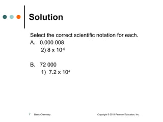 Solution Select the correct scientific notation for each. A.  0.000 008 2) 8 x 10 -6 B.  72 000 1)  7.2 x 10 4 Basic Chemistry  Copyright © 2011 Pearson Education, Inc. 