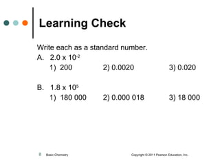 Learning Check Write each as a standard number. A.  2.0 x 10 -2   1)  200 2) 0.0020 3) 0.020 B.  1.8 x 10 5     1)  180 000 2) 0.000 018 3) 18 000 Basic Chemistry  Copyright © 2011 Pearson Education, Inc. 